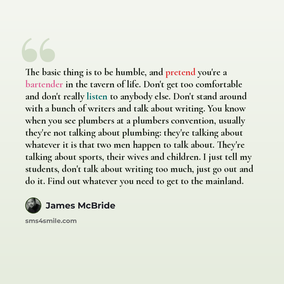 “The basic thing is to be humble, and pretend you're a bartender in the tavern of life. Don't get too comfortable and don't really listen to anybody else. Don't stand around with a bunch of writers and talk about writing. You know when you see plumbers at a plumbers convention, usually they're not…” quote by James McBride
