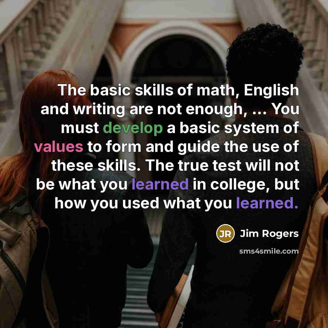 “The basic skills of math, English and writing are not enough, ... You must develop a basic system of values to form and guide the use of these skills. The true test will not be what you learned in college, but how you used what you learned.” quote by Jim Rogers