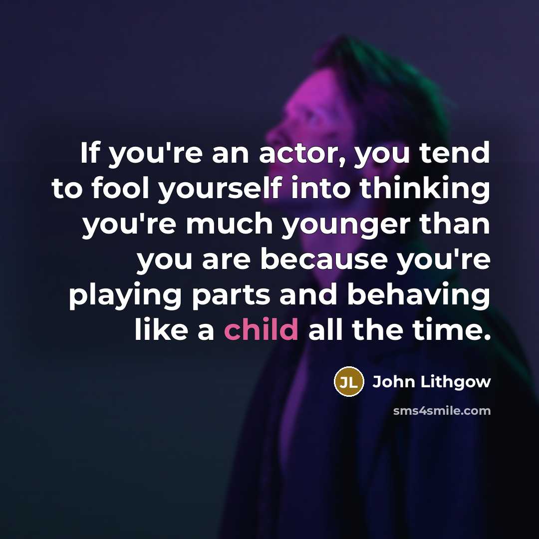 “If you're an actor, you tend to fool yourself into thinking you're much younger than you are because you're playing parts and behaving like a child all the time.” quote by John Lithgow