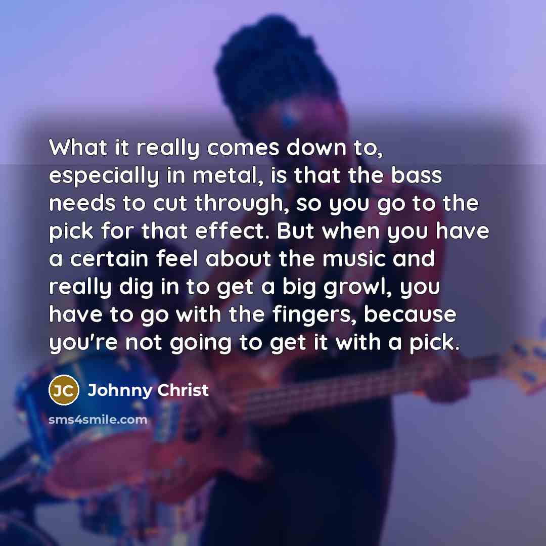 “What it really comes down to, especially in metal, is that the bass needs to cut through, so you go to the pick for that effect. But when you have a certain feel about the music and really dig in to get a big growl, you have to go with the fingers, because you're not going to get it with a pick.” quote by Johnny Christ