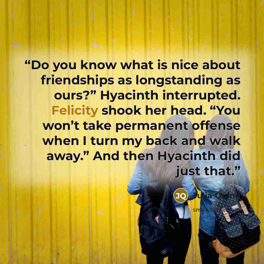 “Do you know what is nice about friendships as longstanding as ours?” Hyacinth interrupted. Felicity shook her head. “You won’t take permanent offense when I turn my back and walk away.” And then Hyacinth did just that.” quote by Julia Quinn