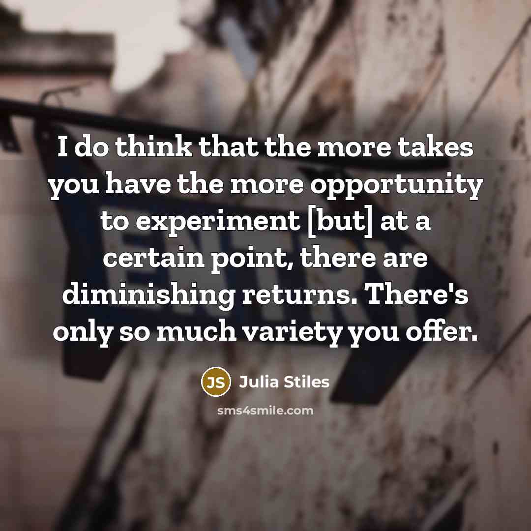 “I do think that the more takes you have the more opportunity to experiment [but] at a certain point, there are diminishing returns. There's only so much variety you offer.” quote by Julia Stiles