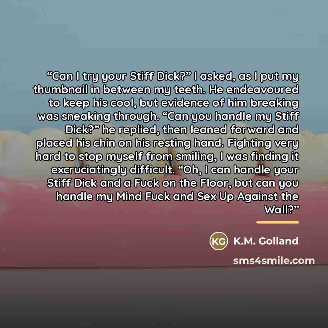 “Can I try your Stiff Dick?” I asked, as I put my thumbnail in between my teeth. He endeavoured to keep his cool, but evidence of him breaking was sneaking through. “Can you handle my Stiff Dick?” he replied, then leaned forward and placed his chin on his resting hand. Fighting very hard to stop…” quote by K.M. Golland