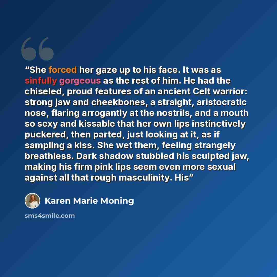 “She forced her gaze up to his face. It was as sinfully gorgeous as the rest of him. He had the chiseled, proud features of an ancient Celt warrior: strong jaw and cheekbones, a straight, aristocratic nose, flaring arrogantly at the nostrils, and a mouth so sexy and kissable that her own lips…” quote by Karen Marie Moning