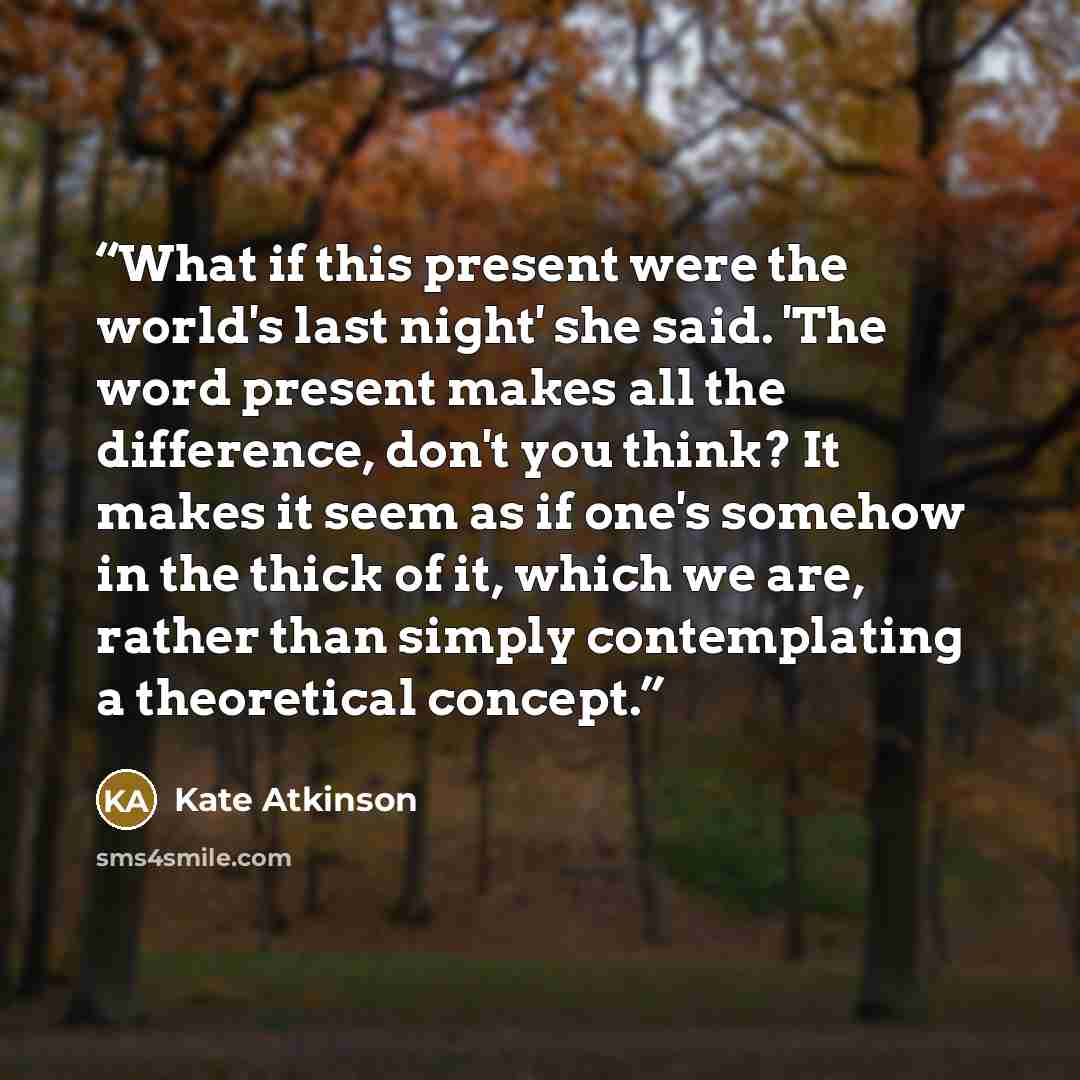 “What if this present were the world's last night' she said. 'The word present makes all the difference, don't you think? It makes it seem as if one's somehow in the thick of it, which we are, rather than simply contemplating a theoretical concept.” quote by Kate Atkinson
