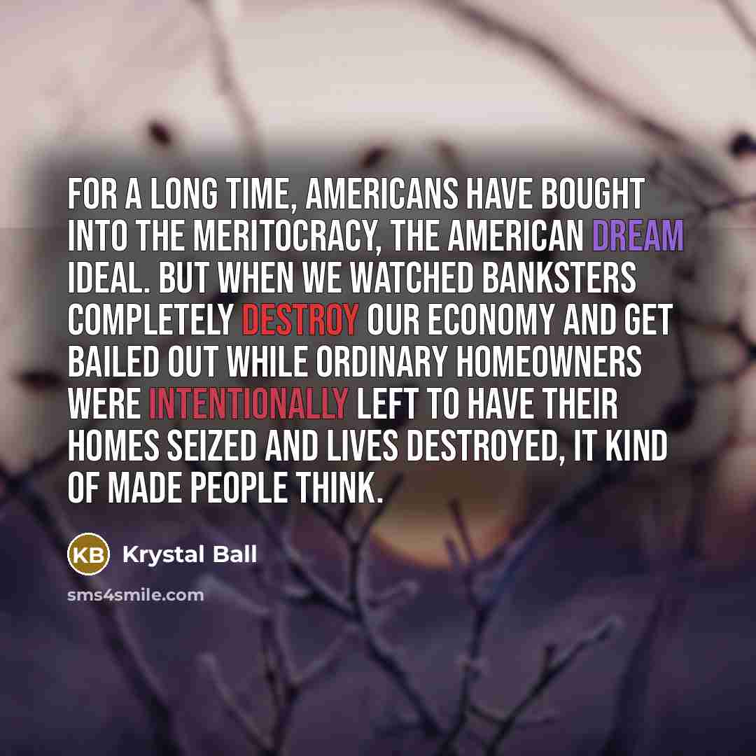 “For a long time, Americans have bought into the meritocracy, the American dream ideal. But when we watched banksters completely destroy our economy and get bailed out while ordinary homeowners were intentionally left to have their homes seized and lives destroyed, it kind of made people think.” quote by Krystal Ball