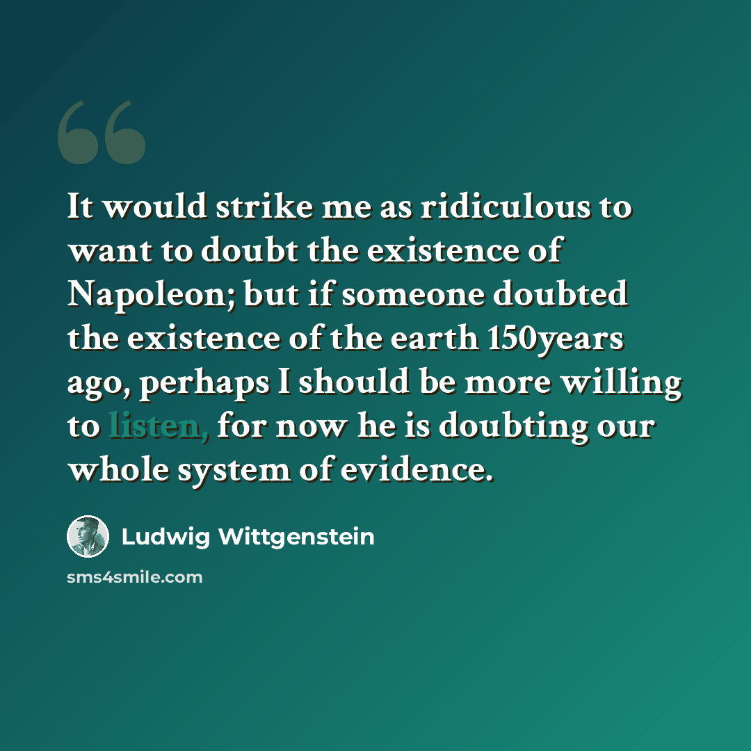 “It would strike me as ridiculous to want to doubt the existence of Napoleon; but if someone doubted the existence of the earth 150years ago, perhaps I should be more willing to listen, for now he is doubting our whole system of evidence.” quote by Ludwig Wittgenstein