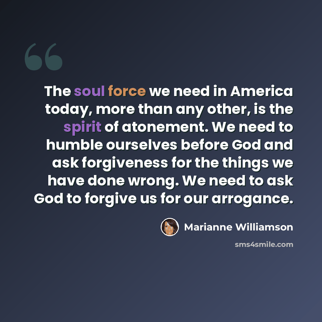 “The soul force we need in America today, more than any other, is the spirit of atonement. We need to humble ourselves before God and ask forgiveness for the things we have done wrong. We need to ask God to forgive us for our arrogance.” quote by Marianne Williamson