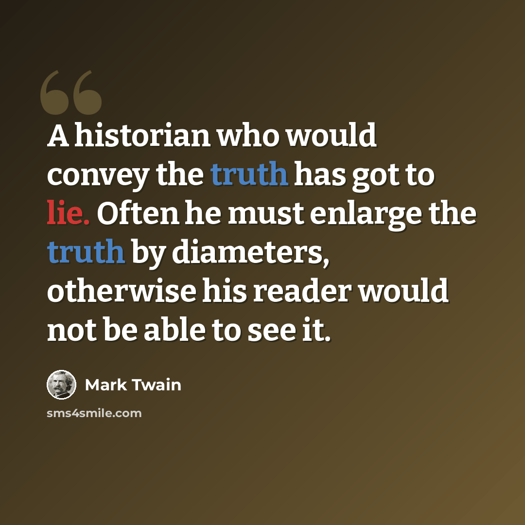 “A historian who would convey the truth has got to lie. Often he must enlarge the truth by diameters, otherwise his reader would not be able to see it.” quote by Mark Twain