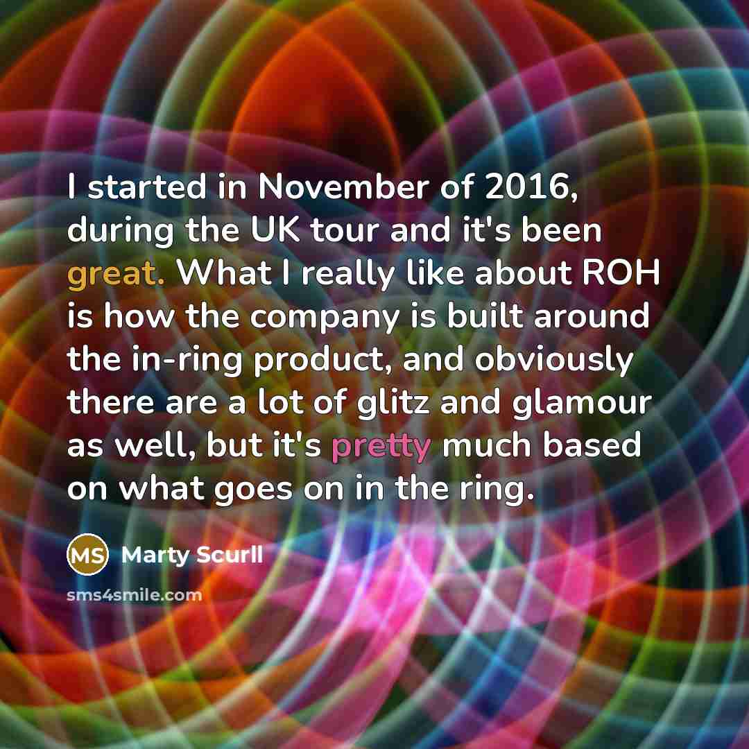 “I started in November of 2016, during the UK tour and it's been great. What I really like about ROH is how the company is built around the in-ring product, and obviously there are a lot of glitz and glamour as well, but it's pretty much based on what goes on in the ring.” quote by Marty Scurll