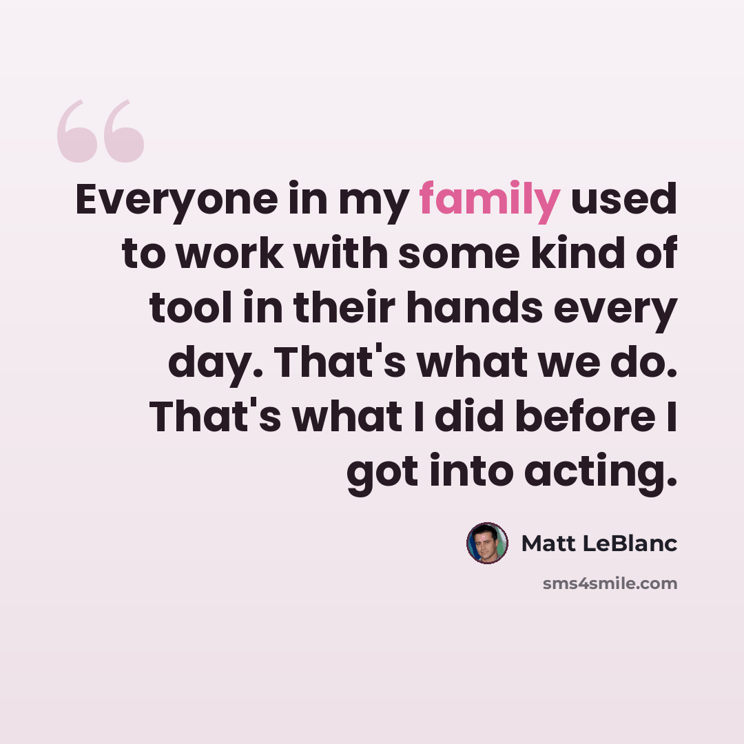 “Everyone in my family used to work with some kind of tool in their hands every day. That's what we do. That's what I did before I got into acting.” quote by Matt LeBlanc
