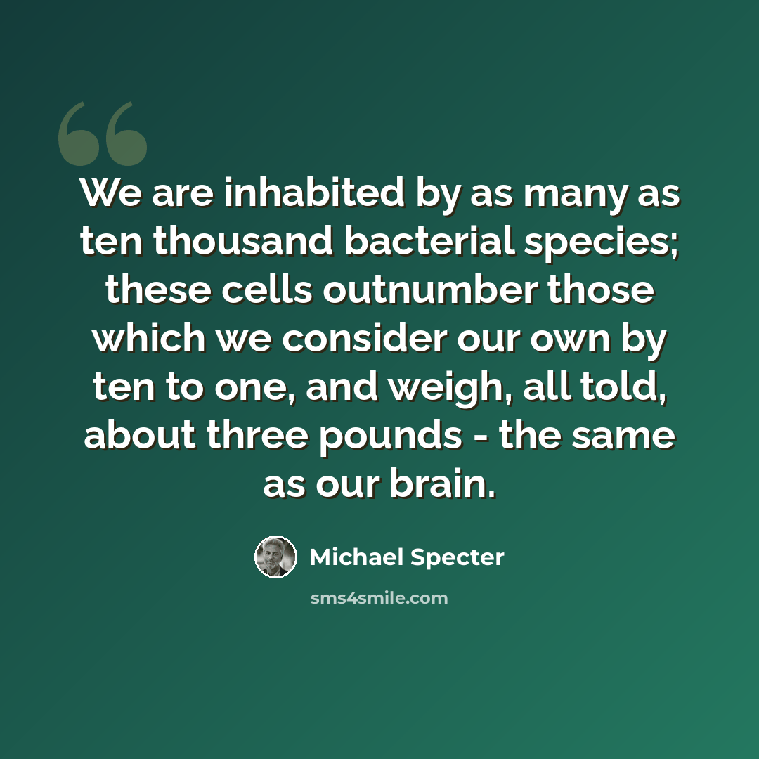 “We are inhabited by as many as ten thousand bacterial species; these cells outnumber those which we consider our own by ten to one, and weigh, all told, about three pounds - the same as our brain.” quote by Michael Specter