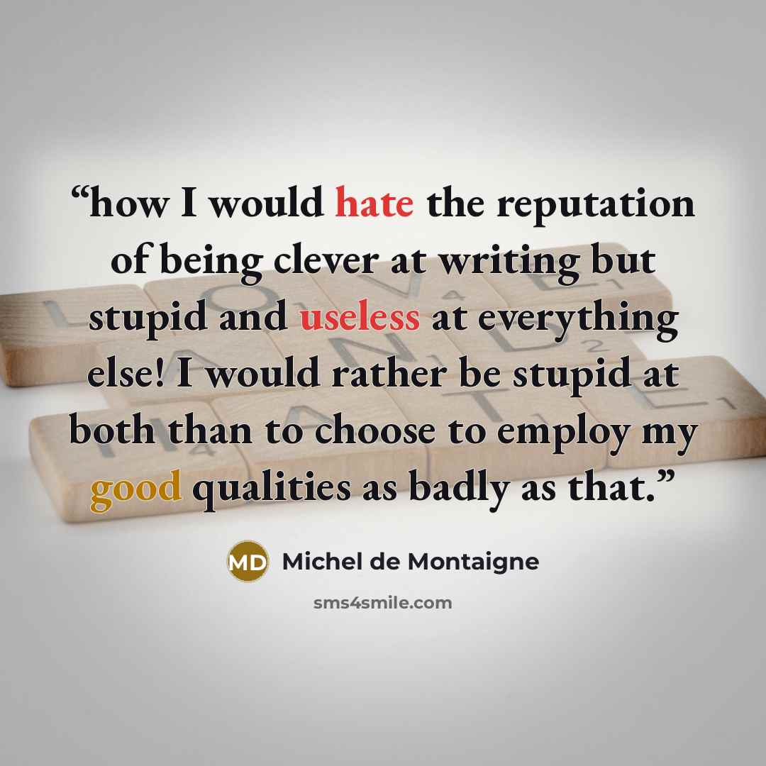 “how I would hate the reputation of being clever at writing but stupid and useless at everything else! I would rather be stupid at both than to choose to employ my good qualities as badly as that.” quote by Michel de Montaigne
