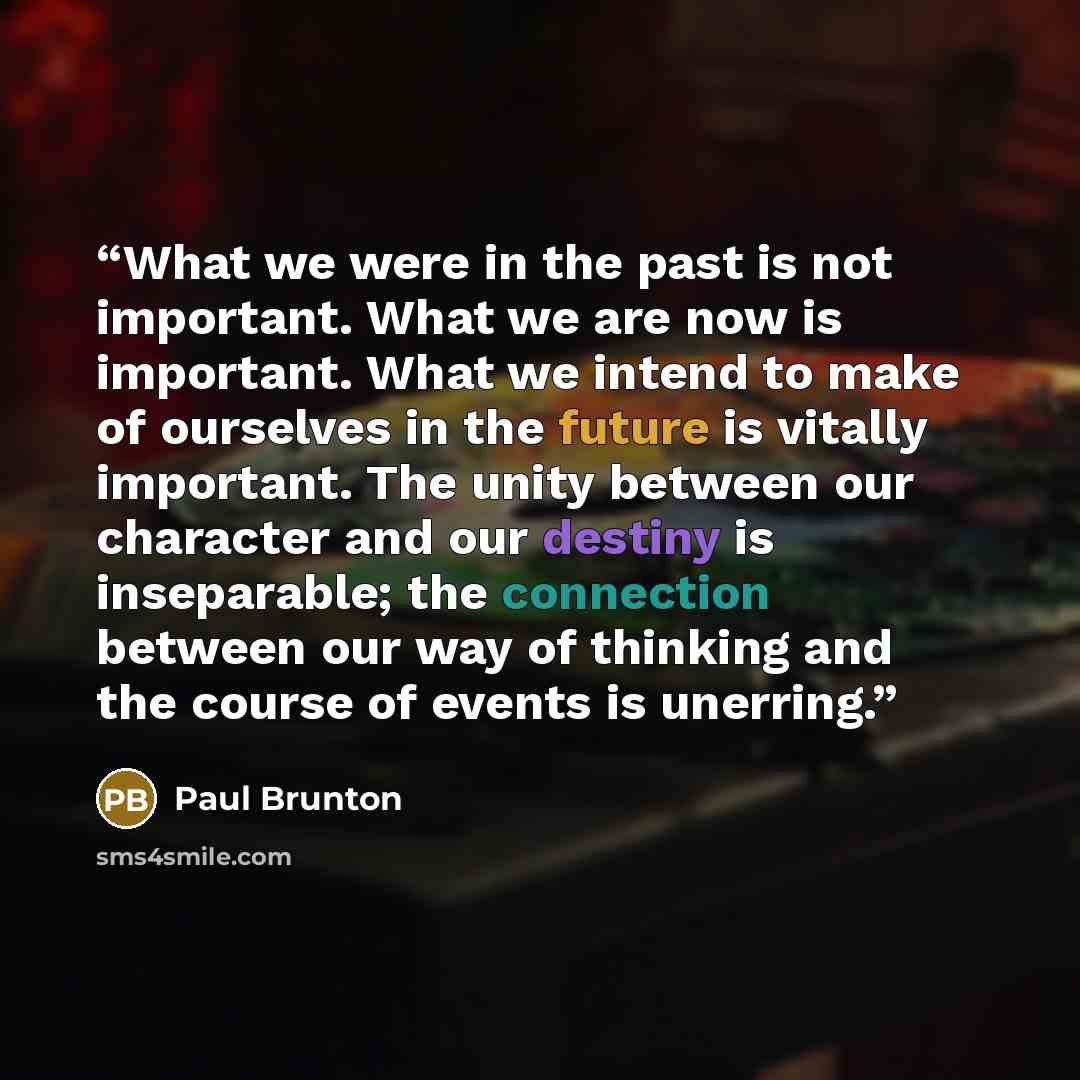 “What we were in the past is not important. What we are now is important. What we intend to make of ourselves in the future is vitally important. The unity between our character and our destiny is inseparable; the connection between our way of thinking and the course of events is unerring.” quote by Paul Brunton