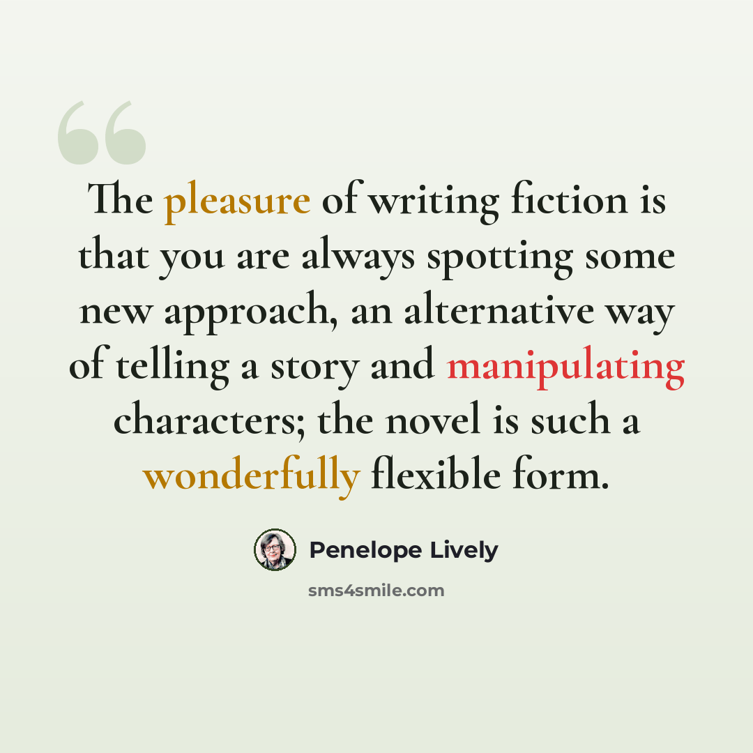 “The pleasure of writing fiction is that you are always spotting some new approach, an alternative way of telling a story and manipulating characters; the novel is such a wonderfully flexible form.” quote by Penelope Lively