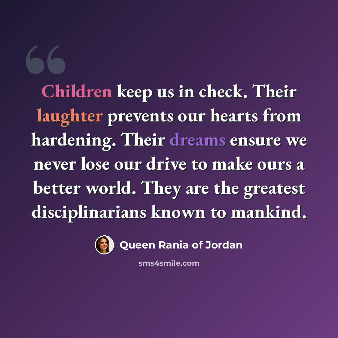 “Children keep us in check. Their laughter prevents our hearts from hardening. Their dreams ensure we never lose our drive to make ours a better world. They are the greatest disciplinarians known to mankind.” quote by Queen Rania of Jordan
