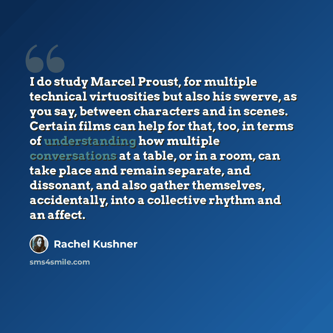 “I do study Marcel Proust, for multiple technical virtuosities but also his swerve, as you say, between characters and in scenes. Certain films can help for that, too, in terms of understanding how multiple conversations at a table, or in a room, can take place and remain separate, and dissonant…” quote by Rachel Kushner