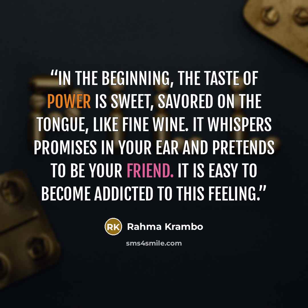 “In the beginning, the taste of power is sweet, savored on the tongue, like fine wine. It whispers promises in your ear and pretends to be your friend. It is easy to become addicted to this feeling.” quote by Rahma Krambo