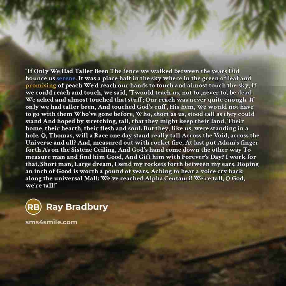 “If Only We Had Taller Been The fence we walked between the years Did bounce us serene. It was a place half in the sky where In the green of leaf and promising of peach We'd reach our hands to touch and almost touch the sky, If we could reach and touch, we said, 'Twould teach us, not to ,never to…” quote by Ray Bradbury