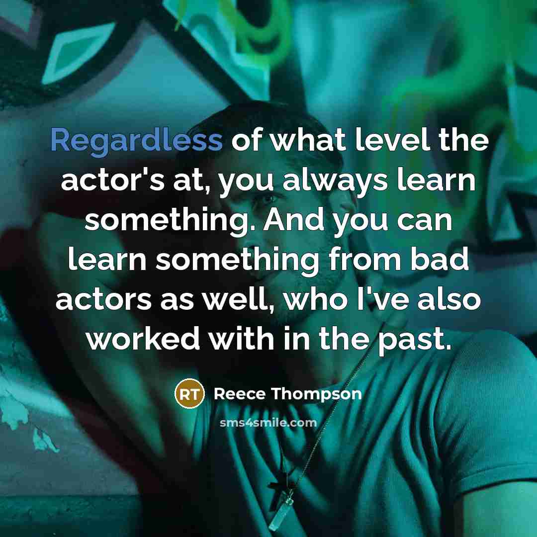“Regardless of what level the actor's at, you always learn something. And you can learn something from bad actors as well, who I've also worked with in the past.” quote by Reece Thompson