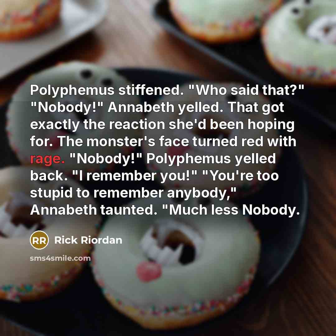 “Polyphemus stiffened. "Who said that?" "Nobody!" Annabeth yelled. That got exactly the reaction she'd been hoping for. The monster's face turned red with rage. "Nobody!" Polyphemus yelled back. "I remember you!" "You're too stupid to remember anybody," Annabeth taunted. "Much less Nobody.” quote by Rick Riordan