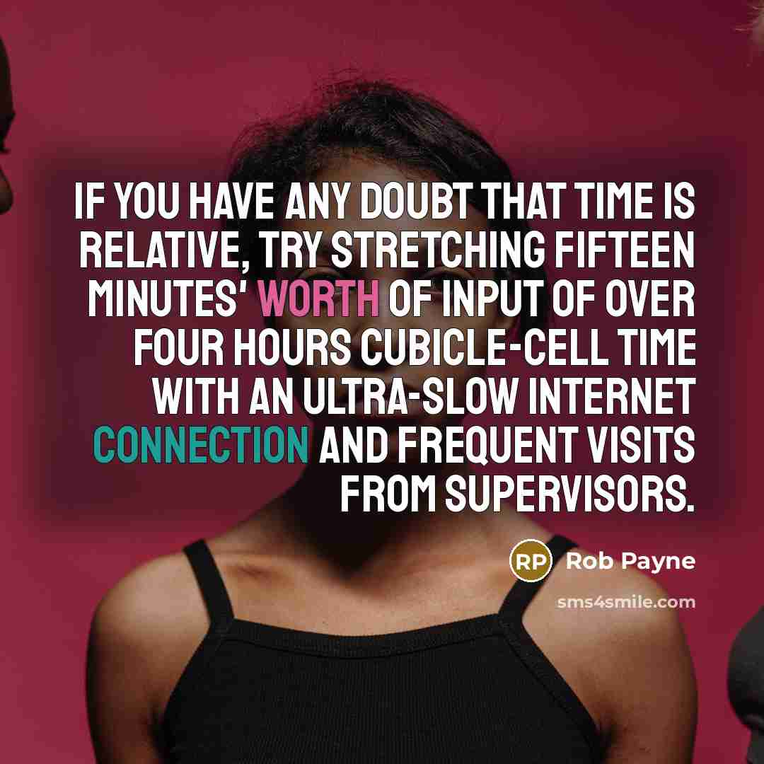 “If you have any doubt that time is relative, try stretching fifteen minutes' worth of input of over four hours cubicle-cell time with an ultra-slow internet connection and frequent visits from supervisors.” quote by Rob Payne