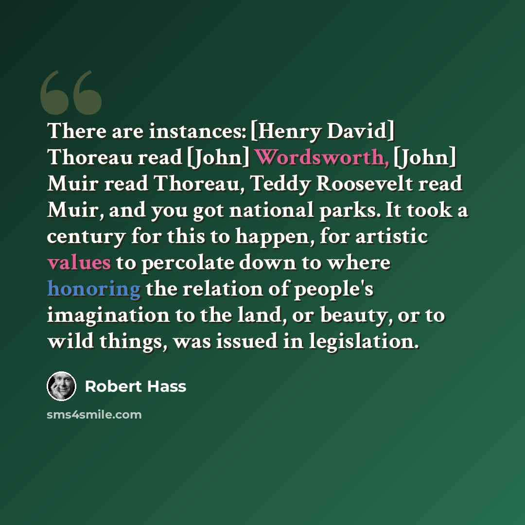 “There are instances: [Henry David] Thoreau read [John] Wordsworth, [John] Muir read Thoreau, Teddy Roosevelt read Muir, and you got national parks. It took a century for this to happen, for artistic values to percolate down to where honoring the relation of people's imagination to the land, or…” quote by Robert Hass