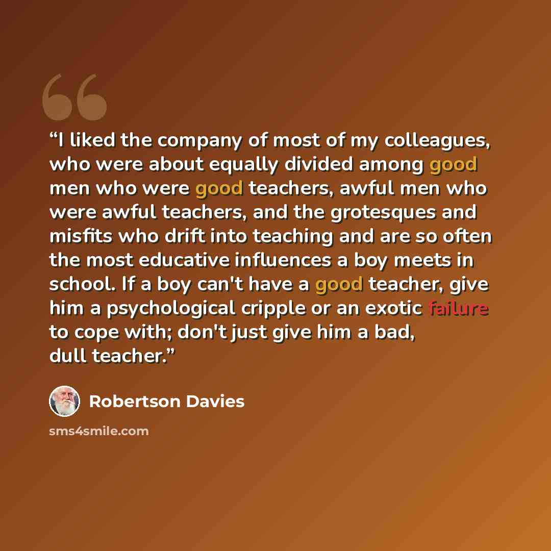“I liked the company of most of my colleagues, who were about equally divided among good men who were good teachers, awful men who were awful teachers, and the grotesques and misfits who drift into teaching and are so often the most educative influences a boy meets in school. If a boy can't have a…” quote by Robertson Davies