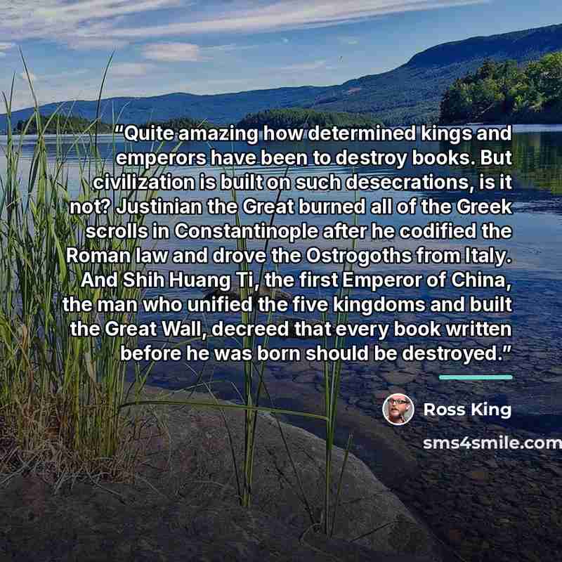 “Quite amazing how determined kings and emperors have been to destroy books. But civilization is built on such desecrations, is it not? Justinian the Great burned all of the Greek scrolls in Constantinople after he codified the Roman law and drove the Ostrogoths from Italy. And Shih Huang Ti, the…” quote by Ross King