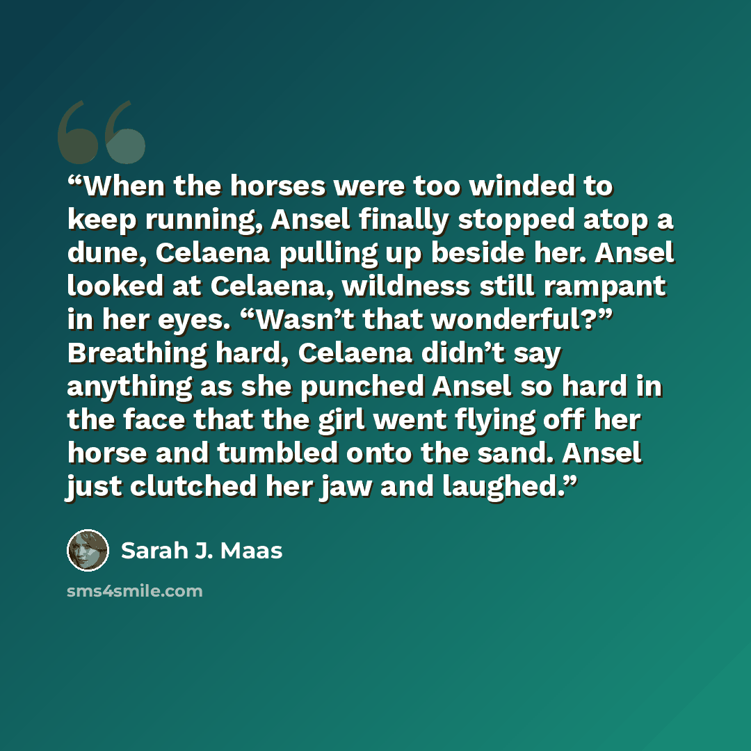 “When the horses were too winded to keep running, Ansel finally stopped atop a dune, Celaena pulling up beside her. Ansel looked at Celaena, wildness still rampant in her eyes. “Wasn’t that wonderful?” Breathing hard, Celaena didn’t say anything as she punched Ansel so hard in the face that the…” quote by Sarah J. Maas