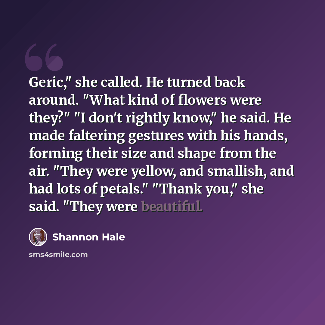 “Geric," she called. He turned back around. "What kind of flowers were they?" "I don't rightly know," he said. He made faltering gestures with his hands, forming their size and shape from the air. "They were yellow, and smallish, and had lots of petals." "Thank you," she said. "They were beautiful.” quote by Shannon Hale