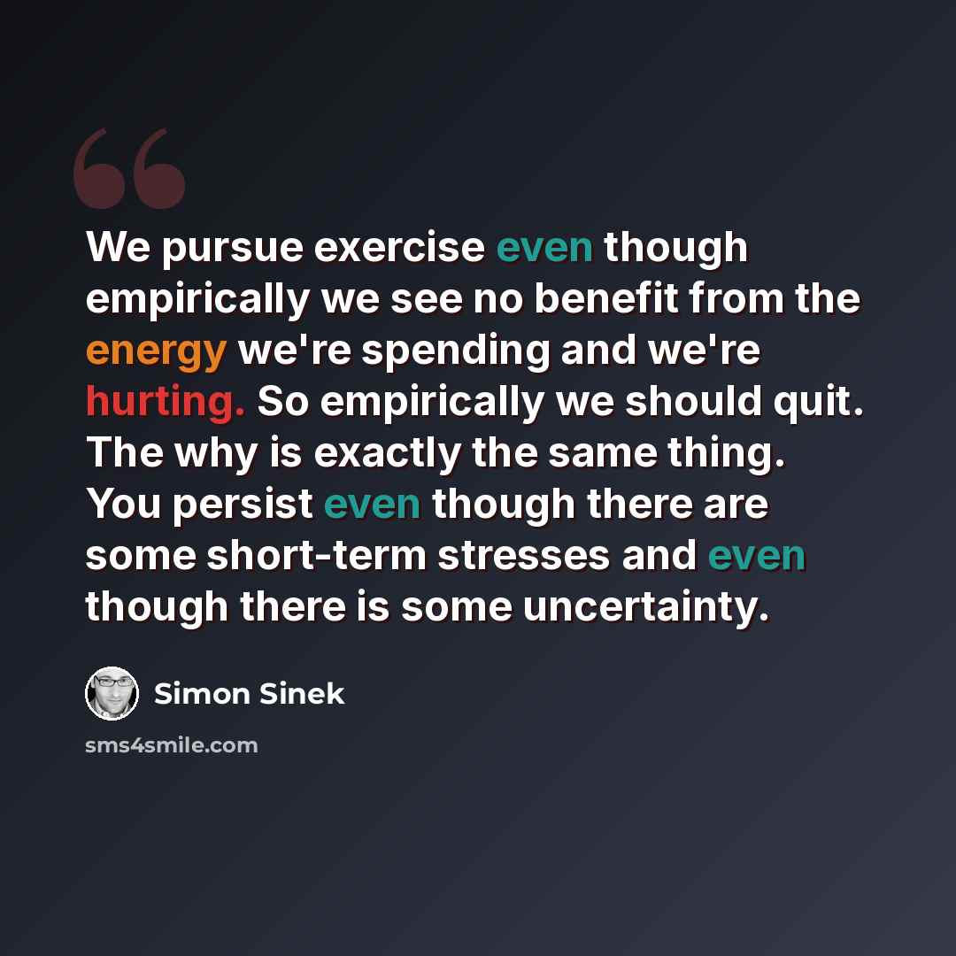 “We pursue exercise even though empirically we see no benefit from the energy we're spending and we're hurting. So empirically we should quit. The why is exactly the same thing. You persist even though there are some short-term stresses and even though there is some uncertainty.” quote by Simon Sinek