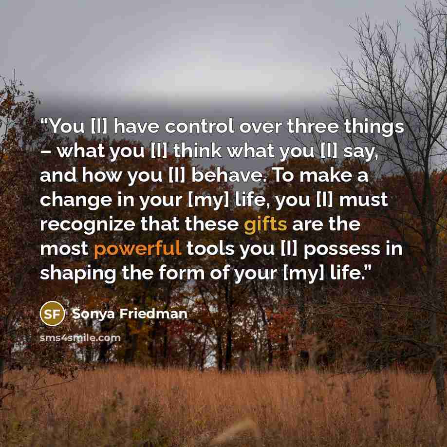 “You [I] have control over three things – what you [I] think what you [I] say, and how you [I] behave. To make a change in your [my] life, you [I] must recognize that these gifts are the most powerful tools you [I] possess in shaping the form of your [my] life.” quote by Sonya Friedman