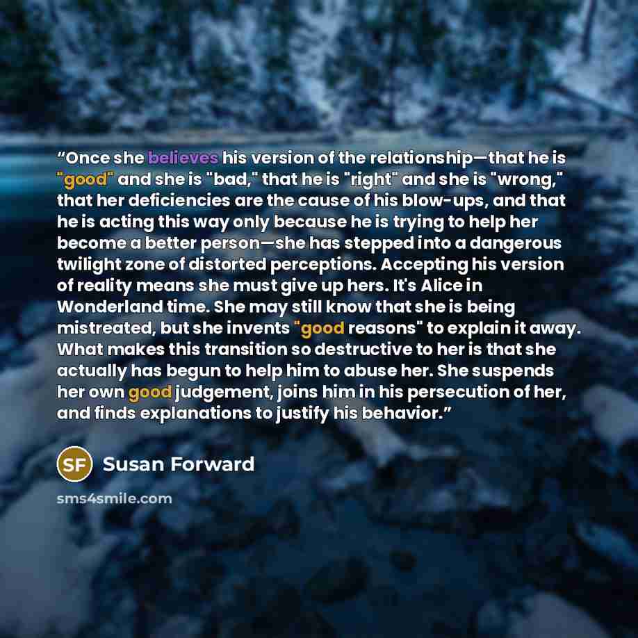 “Once she believes his version of the relationship—that he is "good" and she is "bad," that he is "right" and she is "wrong," that her deficiencies are the cause of his blow-ups, and that he is acting this way only because he is trying to help her become a better person—she has stepped into a…” quote by Susan Forward