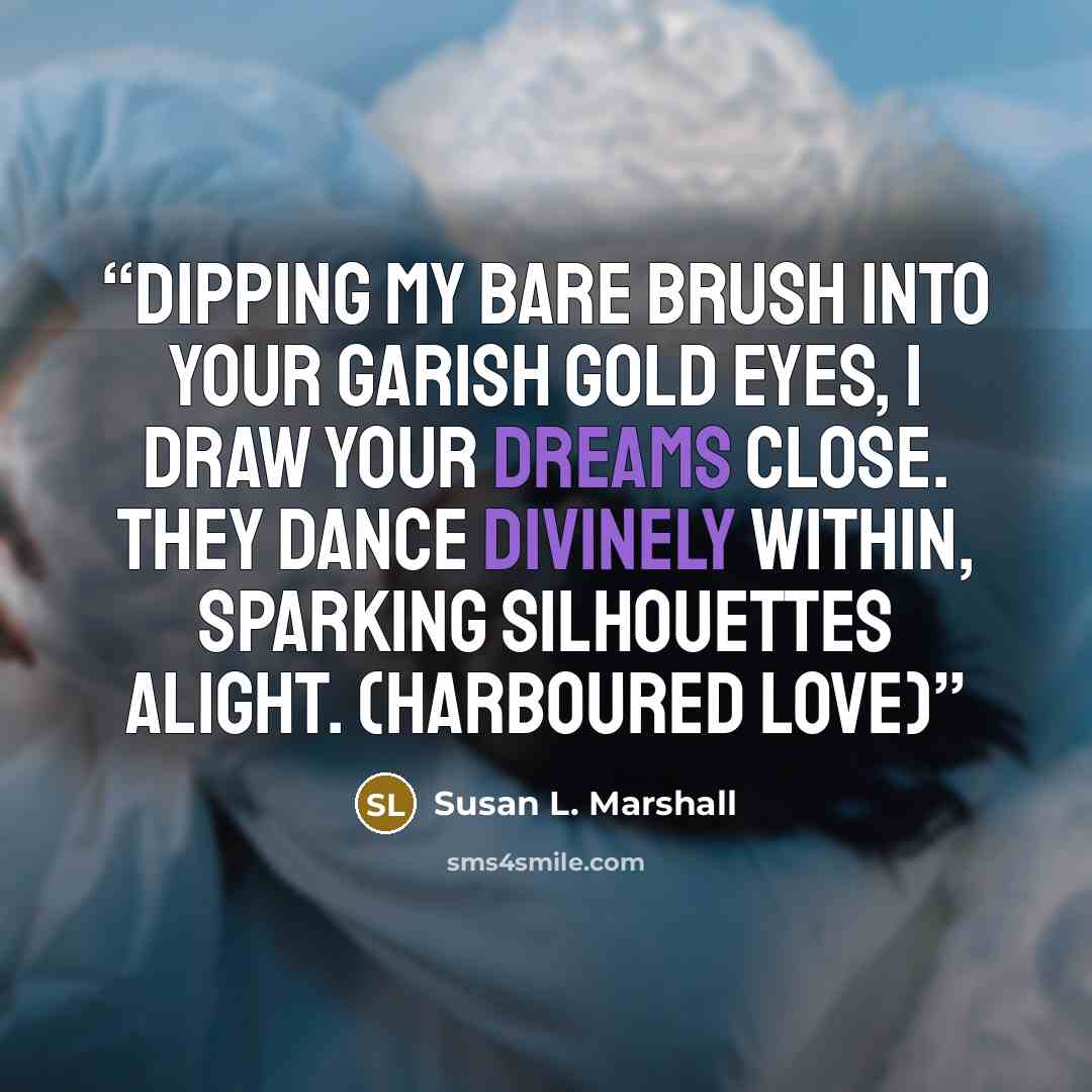“Dipping my bare brush into your garish gold eyes, I draw your dreams close. They dance divinely within, sparking silhouettes alight. (Harboured Love)” quote by Susan L. Marshall