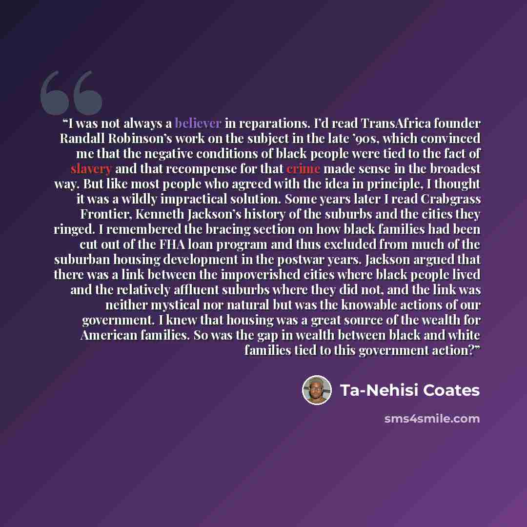 “I was not always a believer in reparations. I’d read TransAfrica founder Randall Robinson’s work on the subject in the late ’90s, which convinced me that the negative conditions of black people were tied to the fact of slavery and that recompense for that crime made sense in the broadest way. But…” quote by Ta-Nehisi Coates