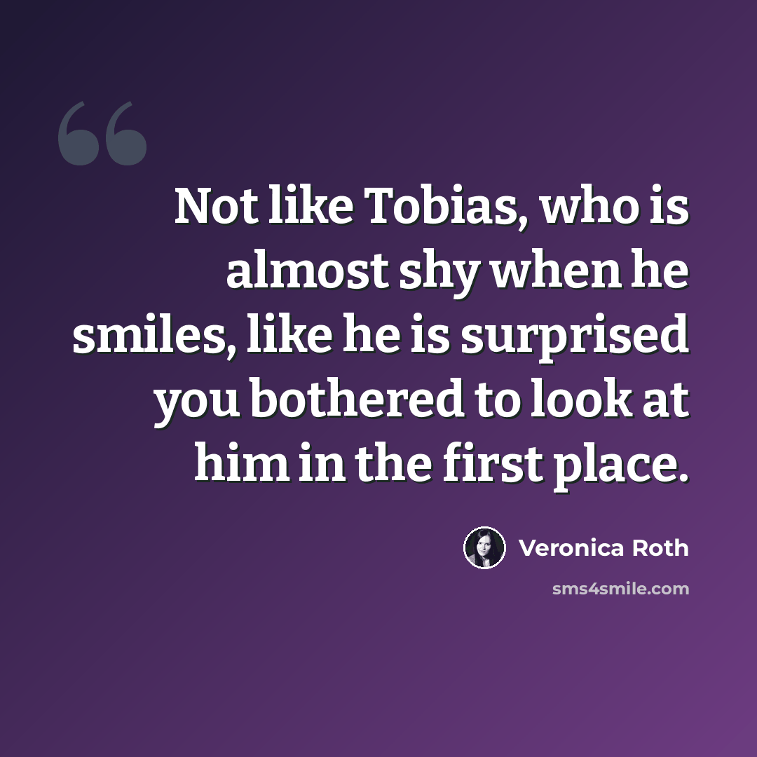 “Not like Tobias, who is almost shy when he smiles, like he is surprised you bothered to look at him in the first place.” quote by Veronica Roth