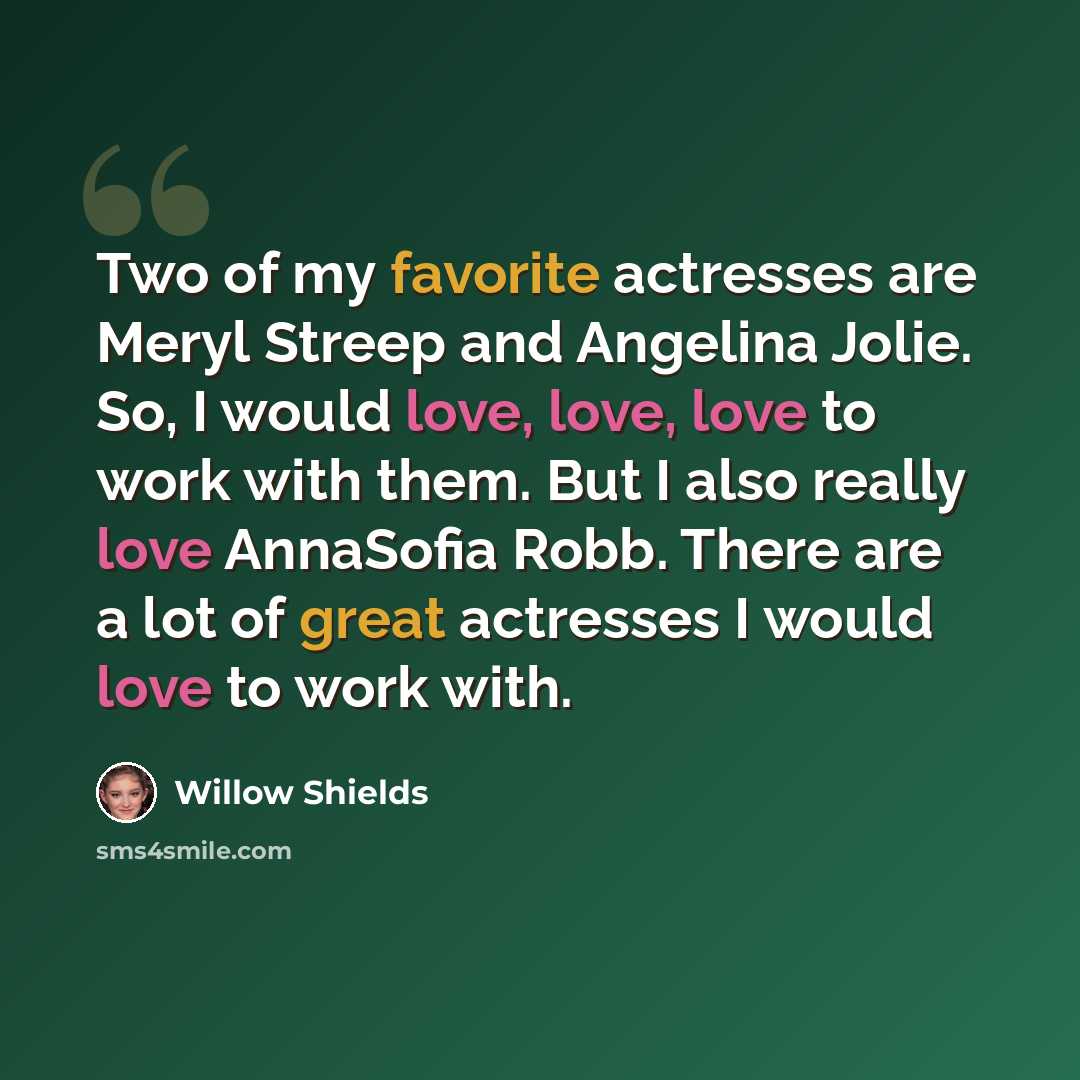“Two of my favorite actresses are Meryl Streep and Angelina Jolie. So, I would love, love, love to work with them. But I also really love AnnaSofia Robb. There are a lot of great actresses I would love to work with.” quote by Willow Shields
