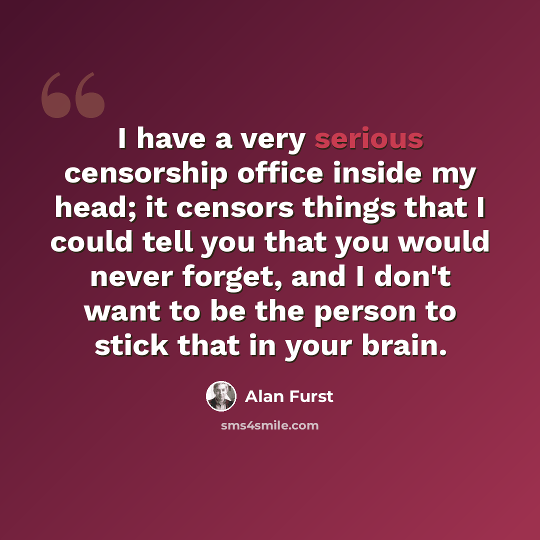 “I have a very serious censorship office inside my head; it censors things that I could tell you that you would never forget, and I don't want to be the person to stick that in your brain.” quote by Alan Furst