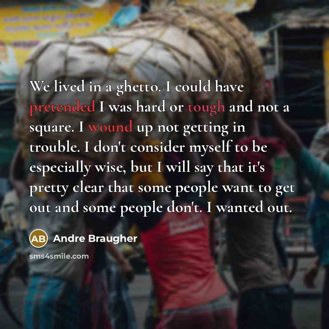 “We lived in a ghetto. I could have pretended I was hard or tough and not a square. I wound up not getting in trouble. I don't consider myself to be especially wise, but I will say that it's pretty clear that some people want to get out and some people don't. I wanted out.” quote by Andre Braugher