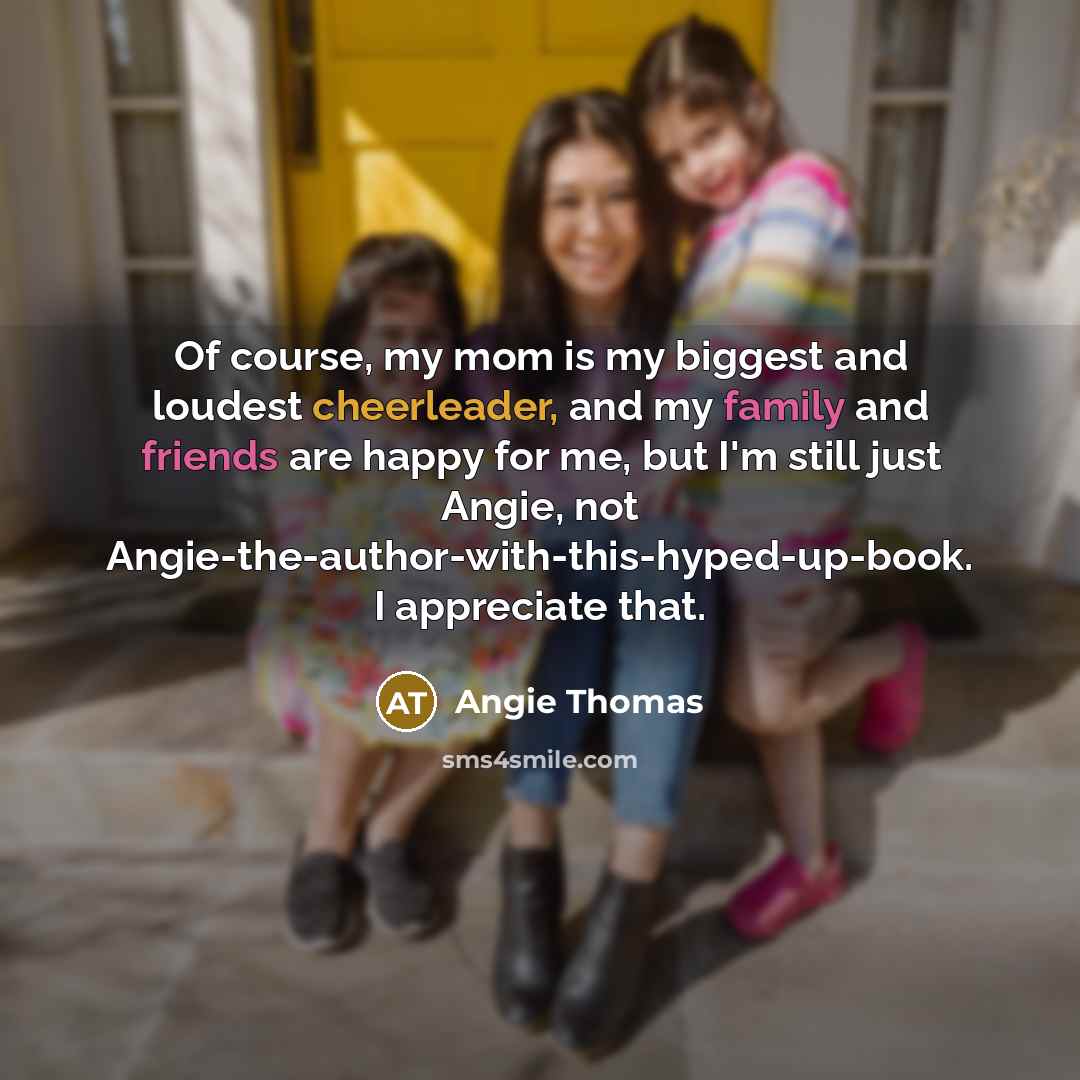 “Of course, my mom is my biggest and loudest cheerleader, and my family and friends are happy for me, but I'm still just Angie, not Angie-the-author-with-this-hyped-up-book. I appreciate that.” quote by Angie Thomas