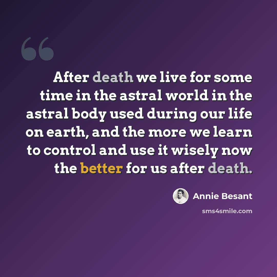 “After death we live for some time in the astral world in the astral body used during our life on earth, and the more we learn to control and use it wisely now the better for us after death.” quote by Annie Besant