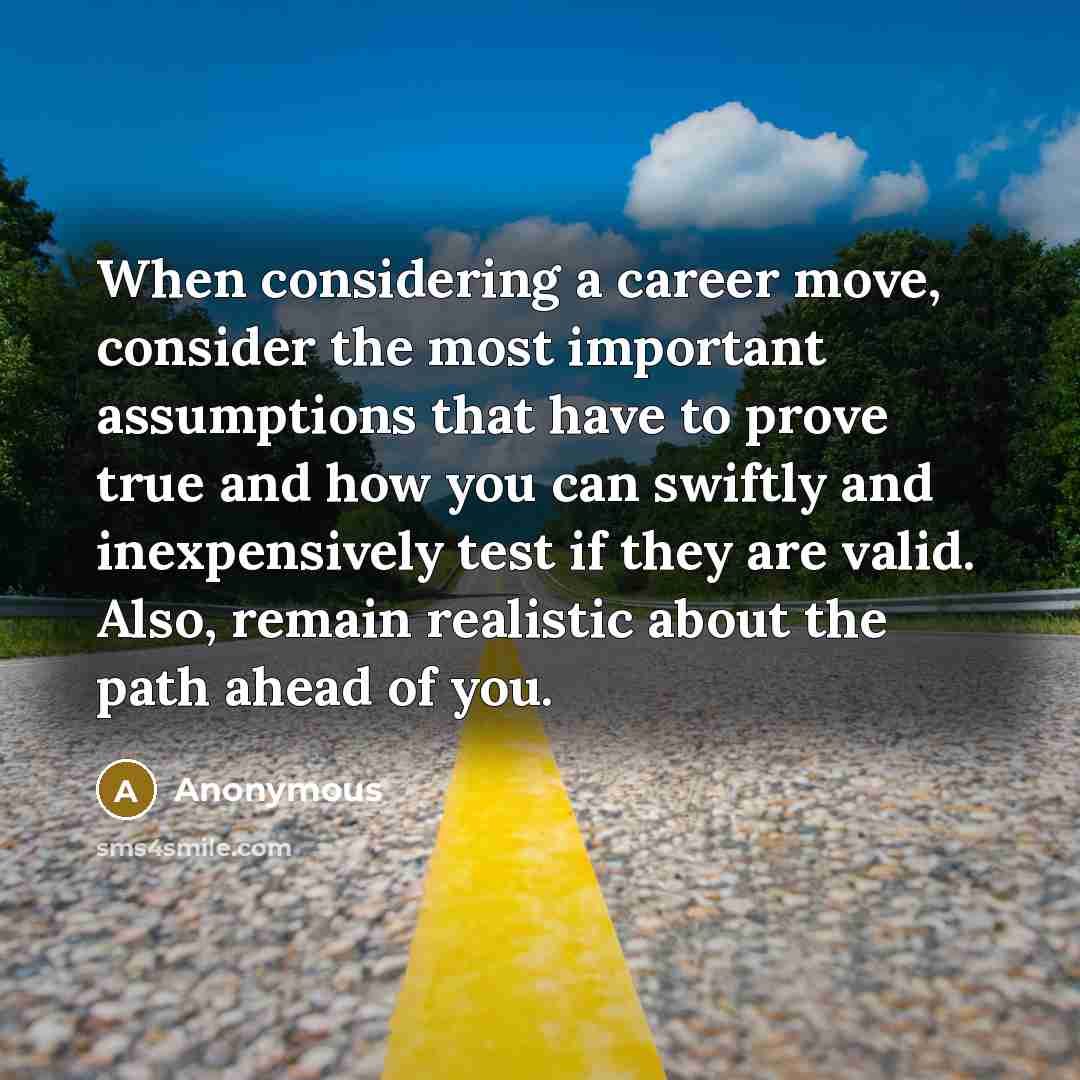 “When considering a career move, consider the most important assumptions that have to prove true and how you can swiftly and inexpensively test if they are valid. Also, remain realistic about the path ahead of you.” quote by Anonymous