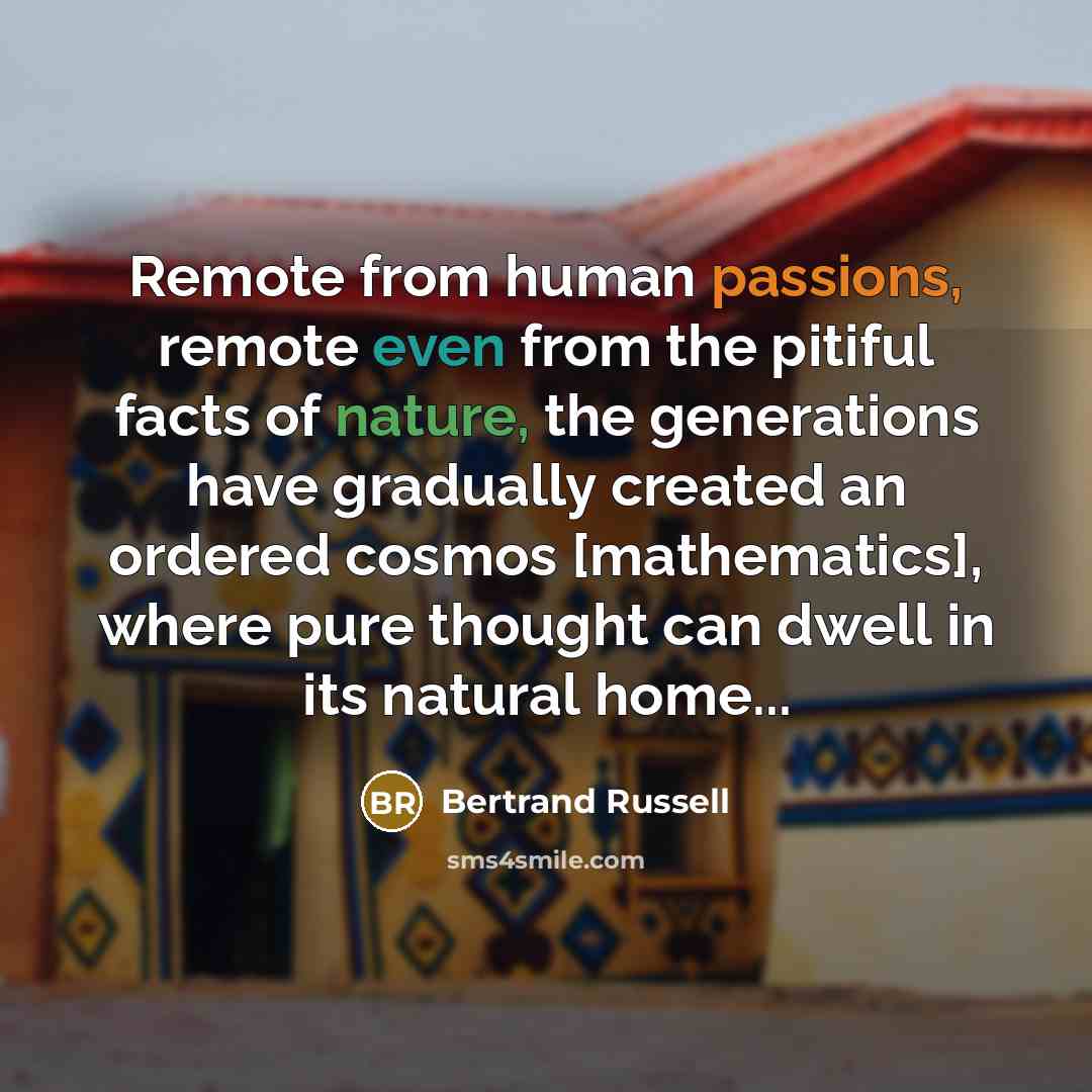 “Remote from human passions, remote even from the pitiful facts of nature, the generations have gradually created an ordered cosmos [mathematics], where pure thought can dwell in its natural home...” quote by Bertrand Russell