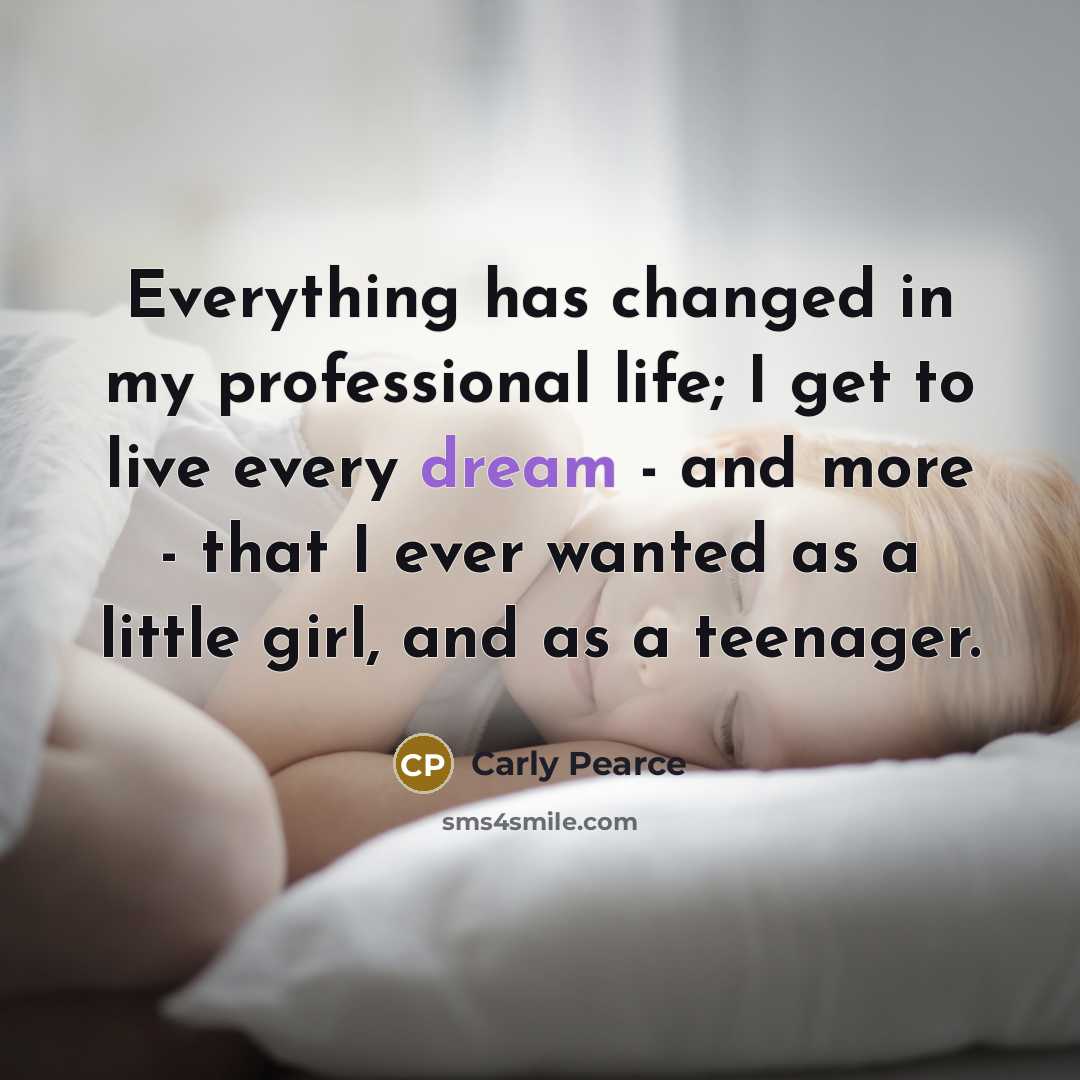 “Everything has changed in my professional life; I get to live every dream - and more - that I ever wanted as a little girl, and as a teenager.” quote by Carly Pearce