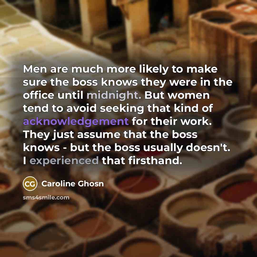 “Men are much more likely to make sure the boss knows they were in the office until midnight. But women tend to avoid seeking that kind of acknowledgement for their work. They just assume that the boss knows - but the boss usually doesn't. I experienced that firsthand.” quote by Caroline Ghosn