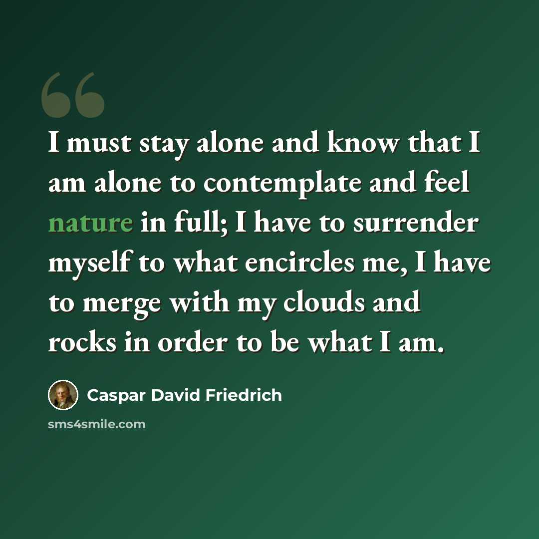 “I must stay alone and know that I am alone to contemplate and feel nature in full; I have to surrender myself to what encircles me, I have to merge with my clouds and rocks in order to be what I am.” quote by Caspar David Friedrich