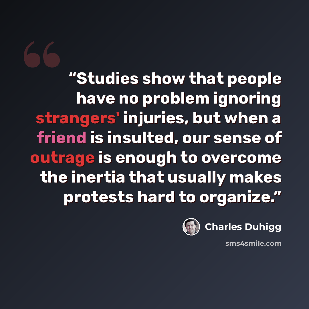 “Studies show that people have no problem ignoring strangers' injuries, but when a friend is insulted, our sense of outrage is enough to overcome the inertia that usually makes protests hard to organize.” quote by Charles Duhigg