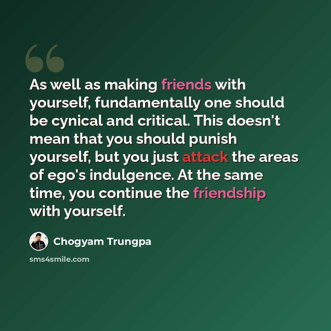“As well as making friends with yourself, fundamentally one should be cynical and critical. This doesn't mean that you should punish yourself, but you just attack the areas of ego's indulgence. At the same time, you continue the friendship with yourself.” quote by Chogyam Trungpa