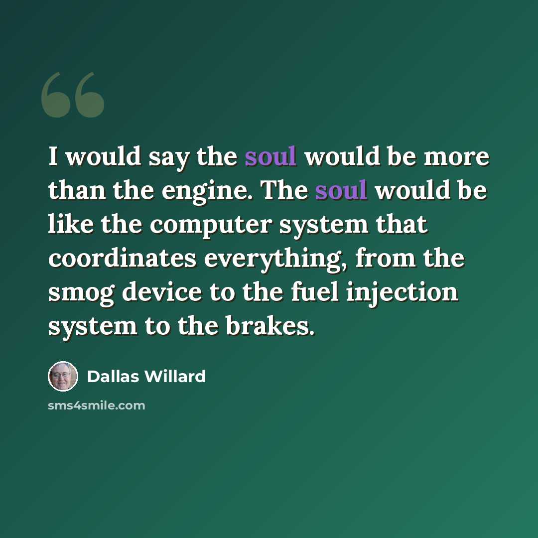 “I would say the soul would be more than the engine. The soul would be like the computer system that coordinates everything, from the smog device to the fuel injection system to the brakes.” quote by Dallas Willard